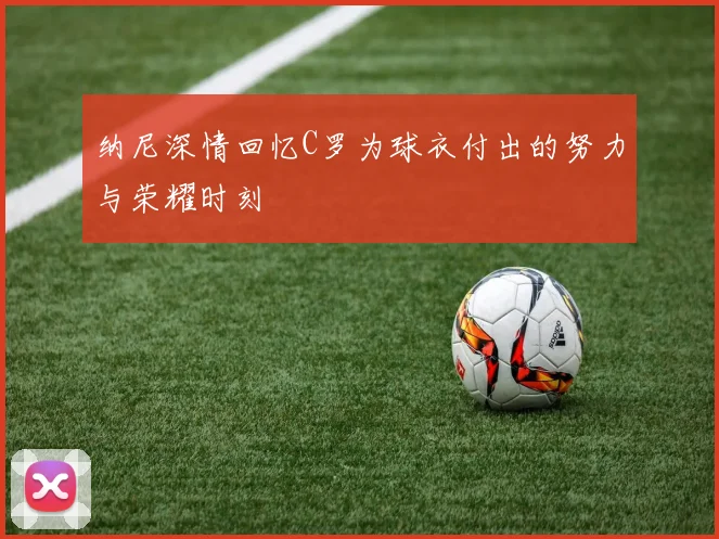纳尼深情回忆C罗为球衣付出的努力与荣耀时刻