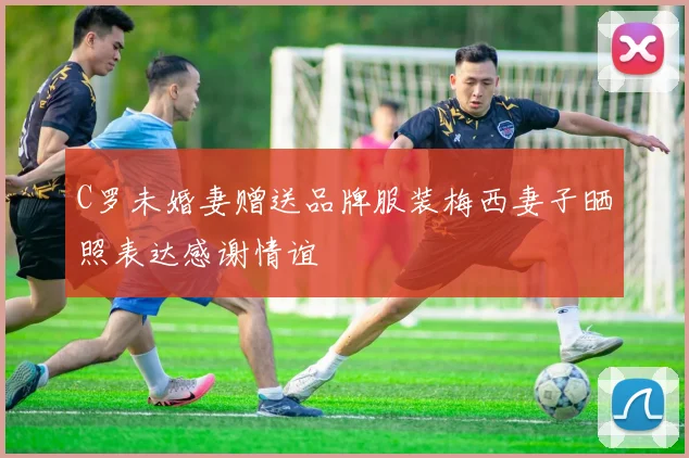 C罗未婚妻赠送品牌服装梅西妻子晒照表达感谢情谊
