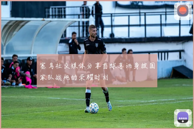 塞鸟社交媒体分享首球喜讯身披国家队战袍的荣耀时刻