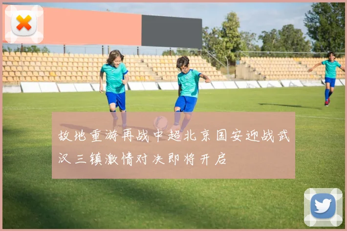 故地重游再战中超北京国安迎战武汉三镇激情对决即将开启