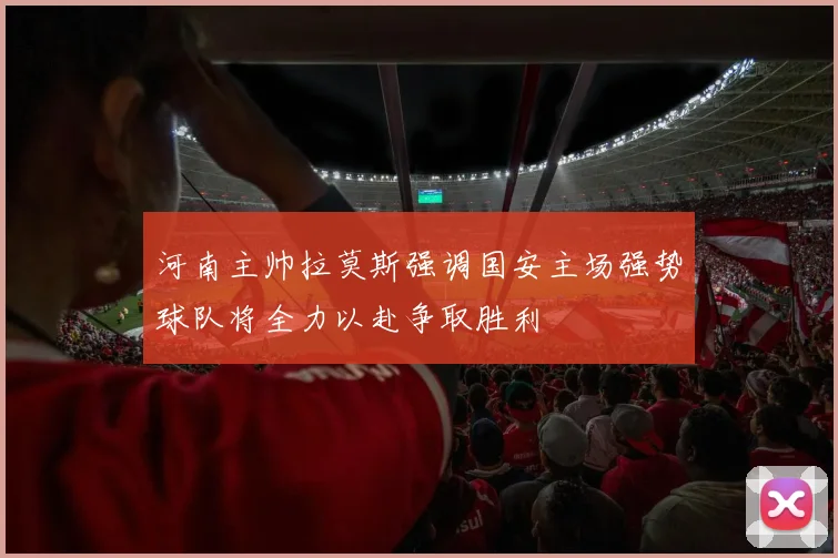 河南主帅拉莫斯强调国安主场强势球队将全力以赴争取胜利