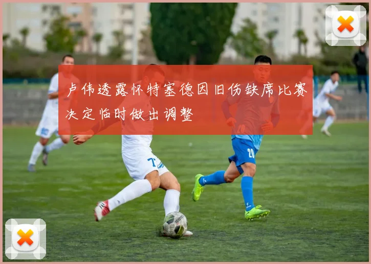 卢伟透露怀特塞德因旧伤缺席比赛决定临时做出调整