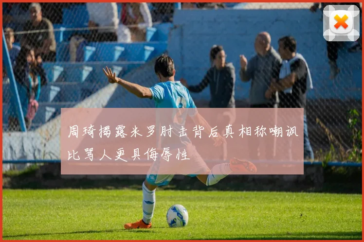 周琦揭露米罗肘击背后真相称嘲讽比骂人更具侮辱性