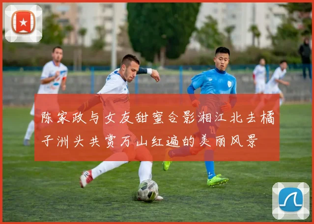 陈家政与女友甜蜜合影湘江北去橘子洲头共赏万山红遍的美丽风景