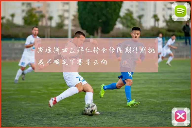 斯通斯回应拜仁转会传闻期待新挑战不确定下赛季去向