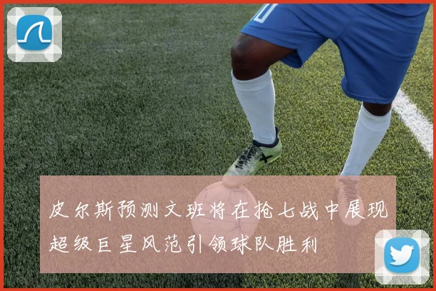 皮尔斯预测文班将在抢七战中展现超级巨星风范引领球队胜利