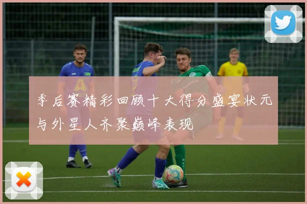 季后赛精彩回顾十大得分盛宴状元与外星人齐聚巅峰表现