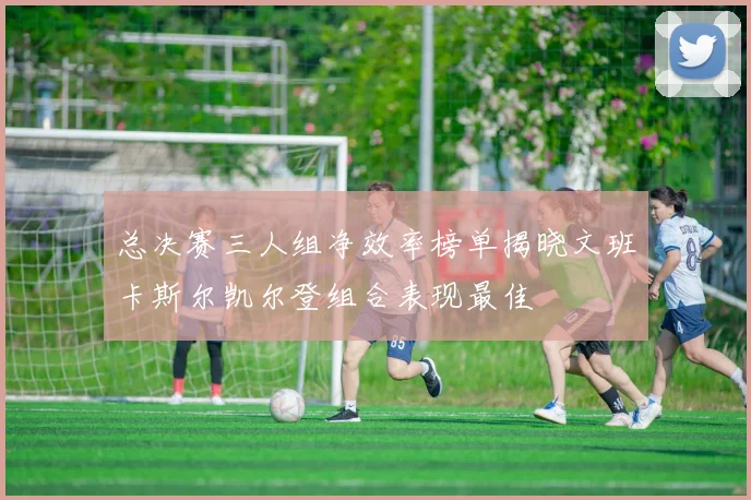 总决赛三人组净效率榜单揭晓文班卡斯尔凯尔登组合表现最佳