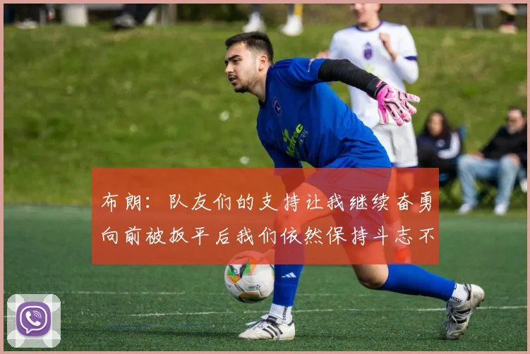 布朗：队友们的支持让我继续奋勇向前被扳平后我们依然保持斗志不言放弃