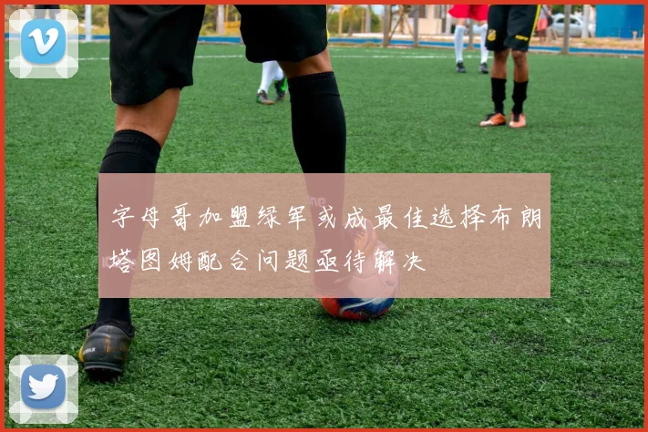 字母哥加盟绿军或成最佳选择布朗塔图姆配合问题亟待解决