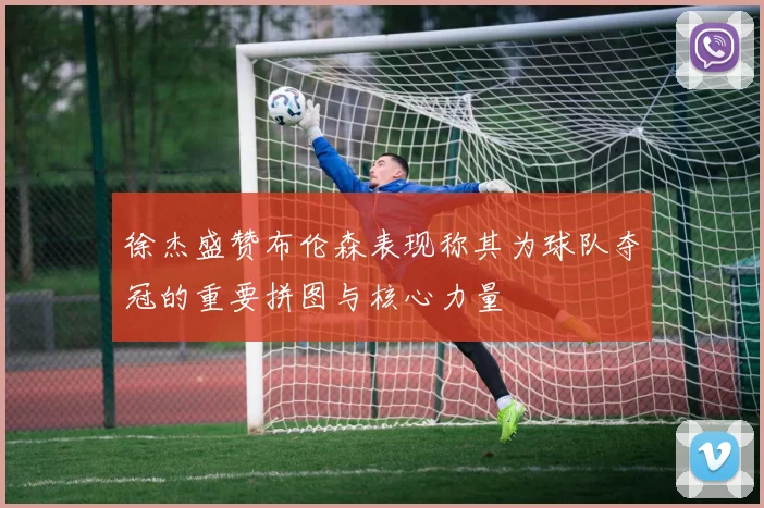 徐杰盛赞布伦森表现称其为球队夺冠的重要拼图与核心力量